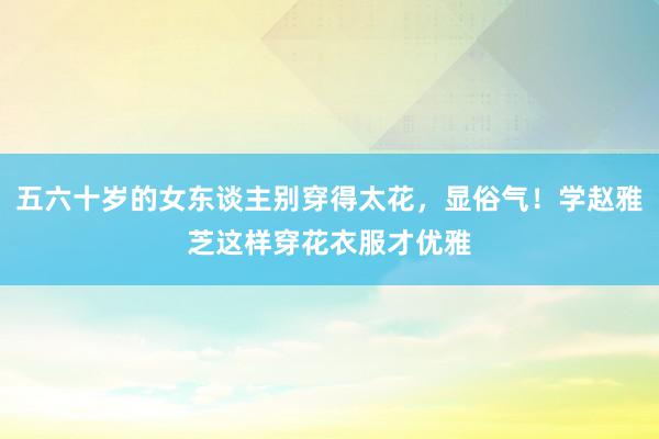 五六十岁的女东谈主别穿得太花，显俗气！学赵雅芝这样穿花衣服才优雅