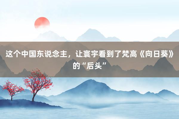 这个中国东说念主，让寰宇看到了梵高《向日葵》的“后头”