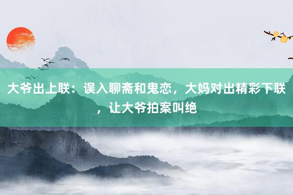 大爷出上联：误入聊斋和鬼恋，大妈对出精彩下联，让大爷拍案叫绝