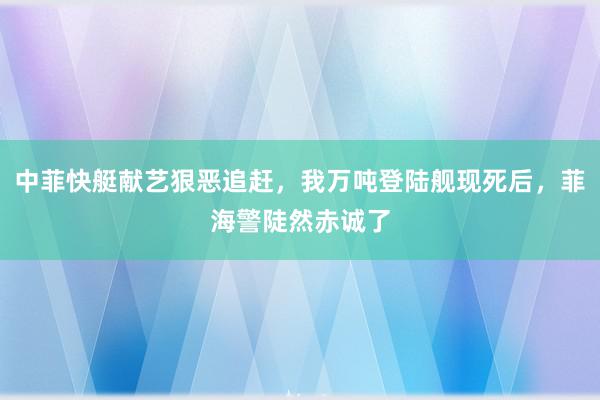 中菲快艇献艺狠恶追赶，我万吨登陆舰现死后，菲海警陡然赤诚了