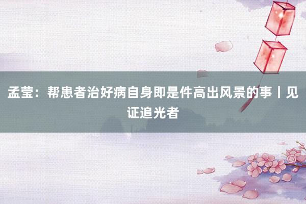 孟莹：帮患者治好病自身即是件高出风景的事丨见证追光者