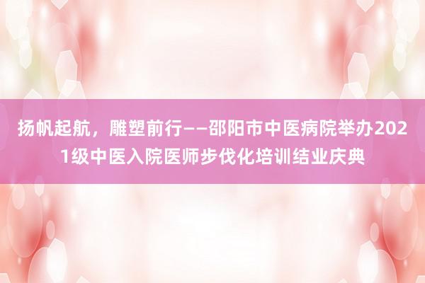 扬帆起航，雕塑前行——邵阳市中医病院举办2021级中医入院医师步伐化培训结业庆典