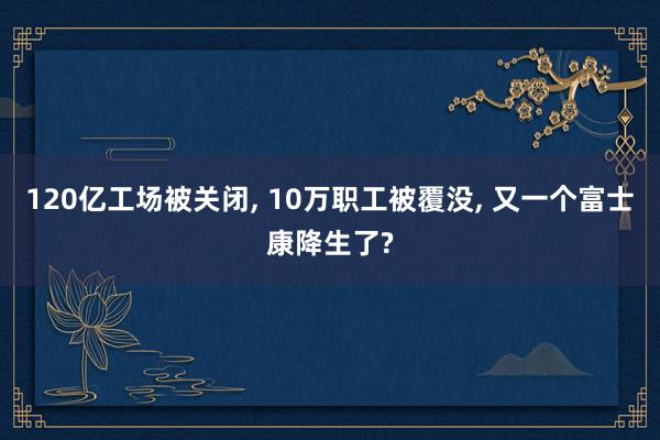 120亿工场被关闭, 10万职工被覆没, 又一个富士康降生了?