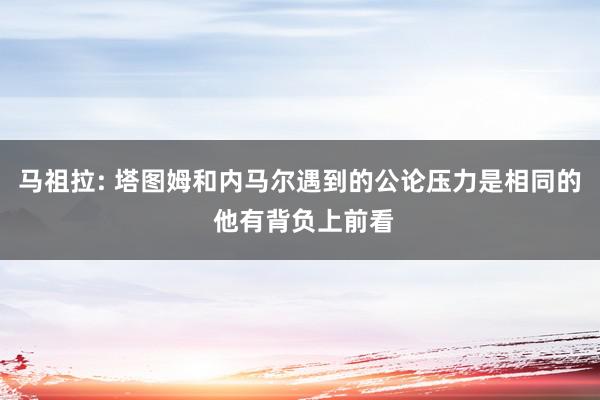 马祖拉: 塔图姆和内马尔遇到的公论压力是相同的 他有背负上前看