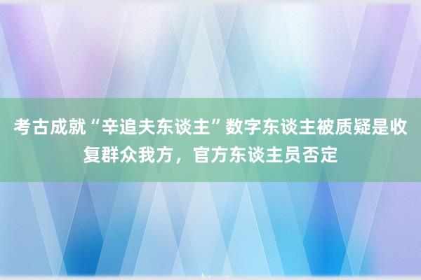 考古成就“辛追夫东谈主”数字东谈主被质疑是收复群众我方，官方东谈主员否定