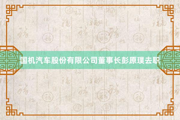 国机汽车股份有限公司董事长彭原璞去职