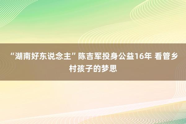 “湖南好东说念主”陈吉军投身公益16年 看管乡村孩子的梦思