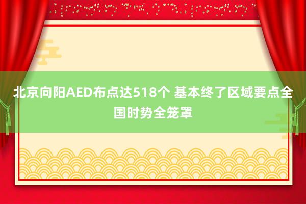 北京向阳AED布点达518个 基本终了区域要点全国时势全笼罩