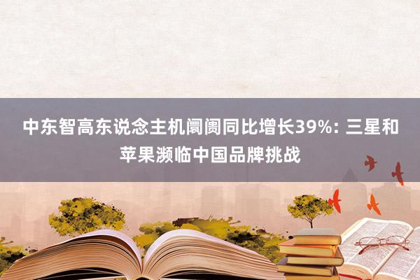 中东智高东说念主机阛阓同比增长39%: 三星和苹果濒临中国品牌挑战