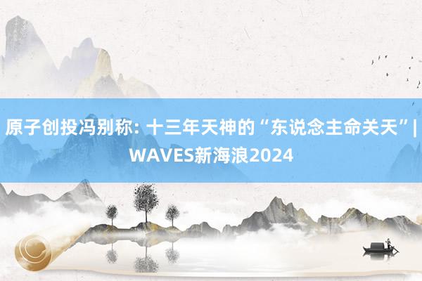 原子创投冯别称: 十三年天神的“东说念主命关天”|WAVES新海浪2024