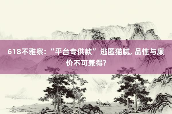 618不雅察: “平台专供款” 逃匿猫腻, 品性与廉价不可兼得?