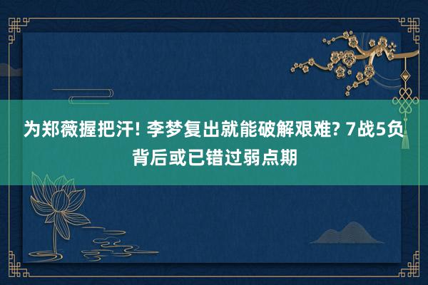 为郑薇握把汗! 李梦复出就能破解艰难? 7战5负背后或已错过弱点期