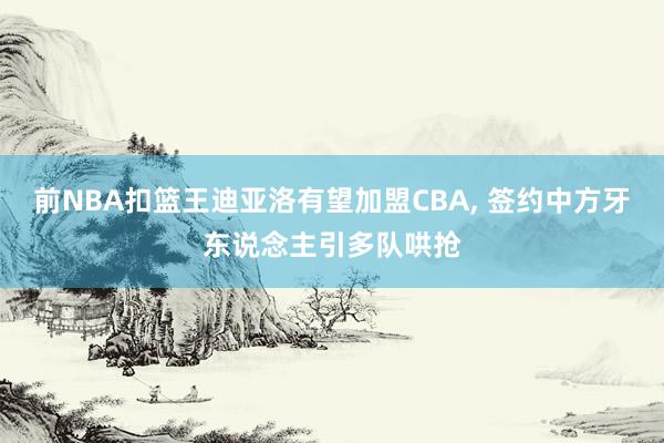 前NBA扣篮王迪亚洛有望加盟CBA, 签约中方牙东说念主引多队哄抢