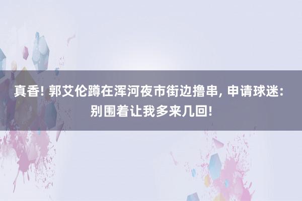 真香! 郭艾伦蹲在浑河夜市街边撸串, 申请球迷: 别围着让我多来几回!