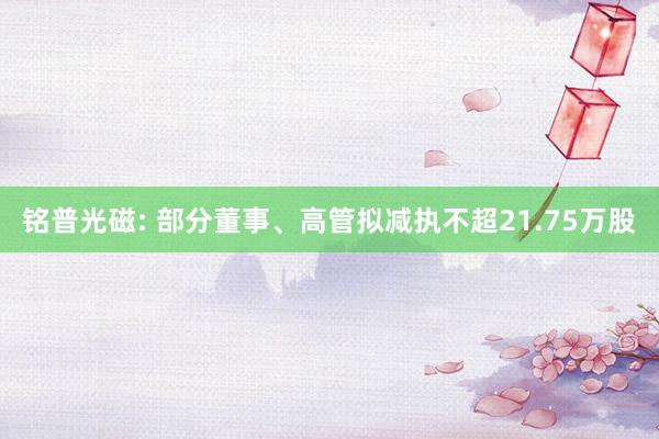 铭普光磁: 部分董事、高管拟减执不超21.75万股