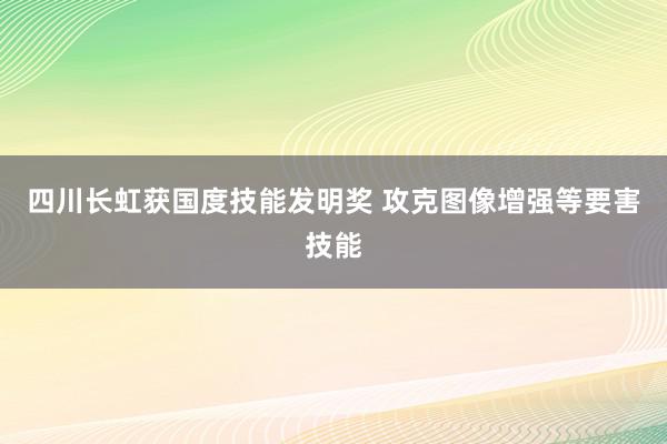 四川长虹获国度技能发明奖 攻克图像增强等要害技能