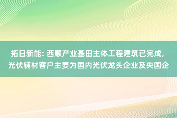 拓日新能: 西顺产业基田主体工程建筑已完成, 光伏辅材客户主要为国内光伏龙头企业及央国企