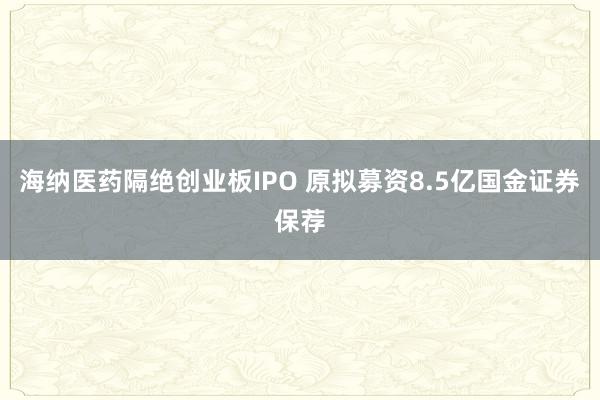 海纳医药隔绝创业板IPO 原拟募资8.5亿国金证券保荐