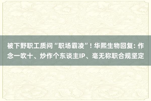 被下野职工质问“职场霸凌”! 华熙生物回复: 作念一吹十、炒作个东谈主IP、毫无称职合规坚定