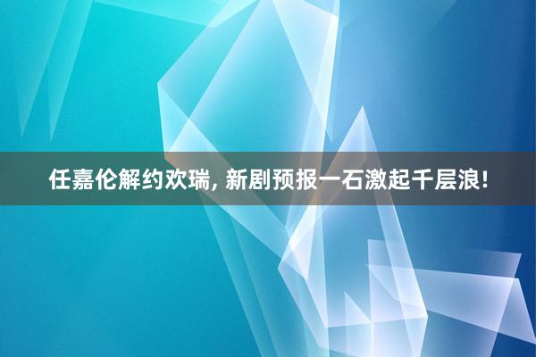 任嘉伦解约欢瑞, 新剧预报一石激起千层浪!