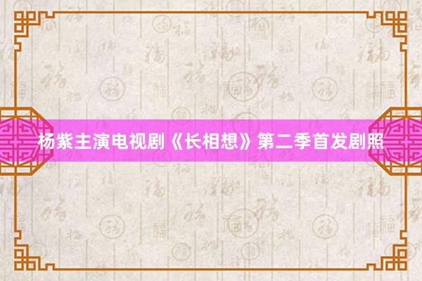 杨紫主演电视剧《长相想》第二季首发剧照