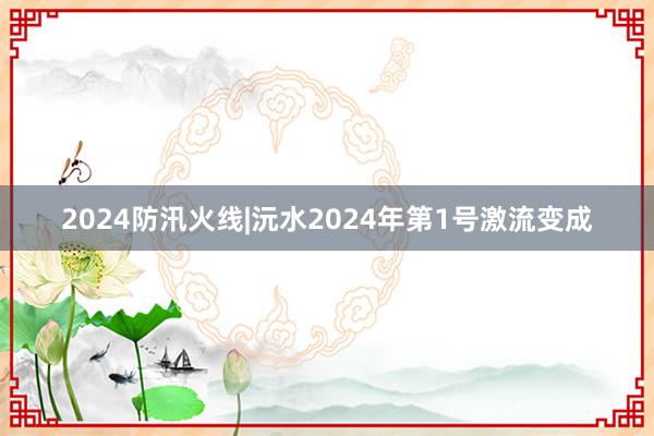 2024防汛火线|沅水2024年第1号激流变成