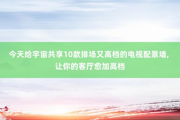 今天给宇宙共享10款排场又高档的电视配景墙, 让你的客厅愈加高档