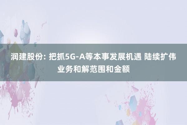 润建股份: 把抓5G-A等本事发展机遇 陆续扩伟业务和解范围和金额