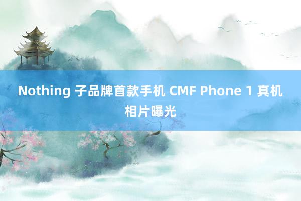 Nothing 子品牌首款手机 CMF Phone 1 真机相片曝光