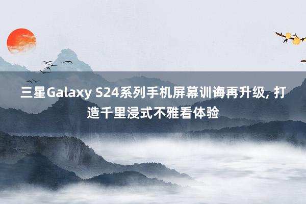 三星Galaxy S24系列手机屏幕训诲再升级, 打造千里浸式不雅看体验