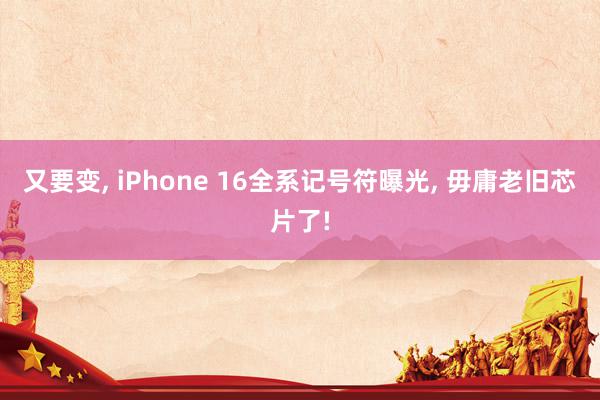 又要变, iPhone 16全系记号符曝光, 毋庸老旧芯片了!