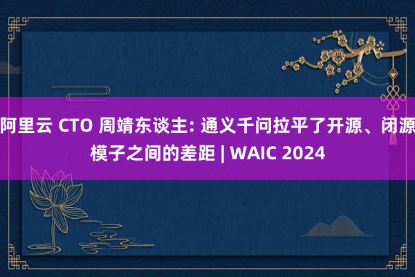 阿里云 CTO 周靖东谈主: 通义千问拉平了开源、闭源模子之间的差距 | WAIC 2024