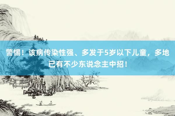 警惕！该病传染性强、多发于5岁以下儿童，多地已有不少东说念主中招！