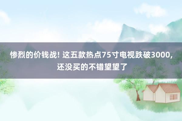 惨烈的价钱战! 这五款热点75寸电视跌破3000, 还没买的不错望望了