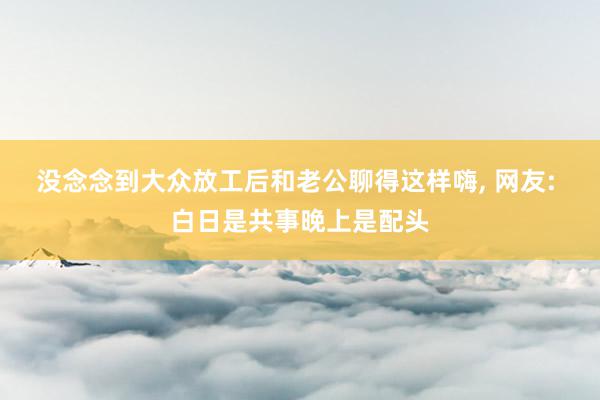 没念念到大众放工后和老公聊得这样嗨, 网友: 白日是共事晚上是配头