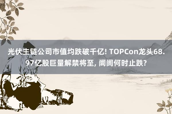 光伏主链公司市值均跌破千亿! TOPCon龙头68.97亿股巨量解禁将至, 阛阓何时止跌?