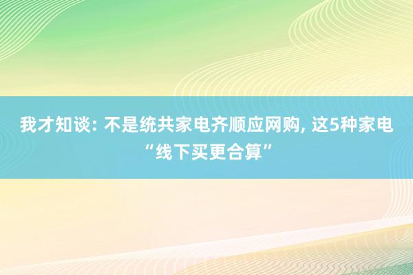 我才知谈: 不是统共家电齐顺应网购, 这5种家电“线下买更合算”