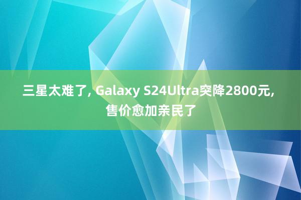 三星太难了, Galaxy S24Ultra突降2800元, 售价愈加亲民了