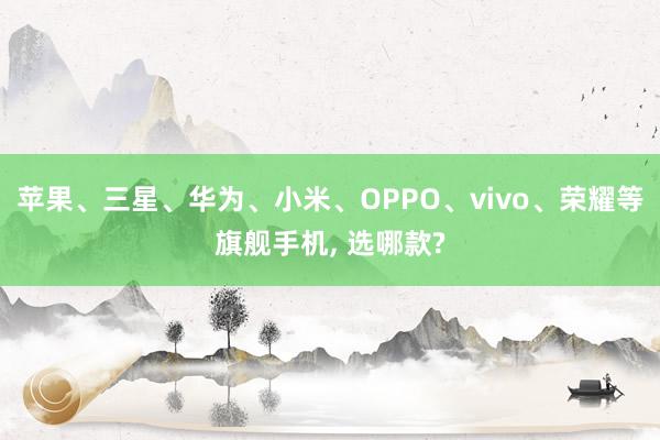 苹果、三星、华为、小米、OPPO、vivo、荣耀等旗舰手机, 选哪款?