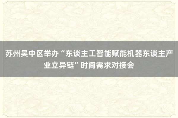 苏州吴中区举办“东谈主工智能赋能机器东谈主产业立异链”时间需求对接会