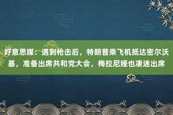 好意思媒：遇到枪击后，特朗普乘飞机抵达密尔沃基，准备出席共和党大会，梅拉尼娅也凄迷出席