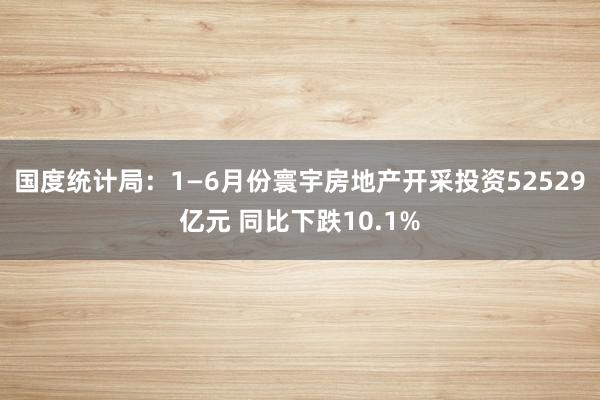 国度统计局：1—6月份寰宇房地产开采投资52529亿元 同比下跌10.1%