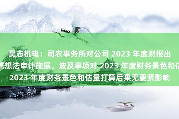 昊志机电：司农事务所对公司 2023 年度财报出具带强调事项段的无保属想法审计施展，波及事项对 2023 年度财务景色和估量打算后果无要紧影响