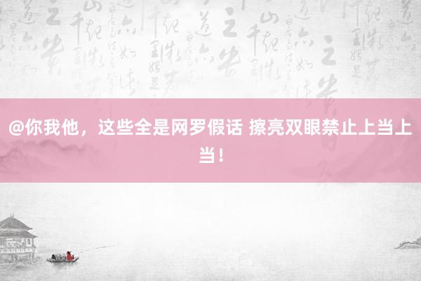 @你我他，这些全是网罗假话 擦亮双眼禁止上当上当！