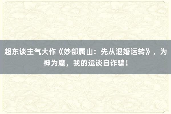 超东谈主气大作《妙部属山：先从退婚运转》，为神为魔，我的运谈自诈骗！