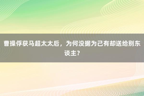 曹操俘获马超太太后，为何没据为己有却送给别东谈主？