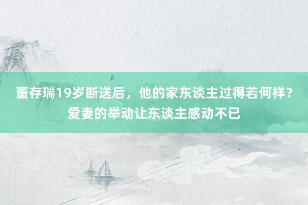 董存瑞19岁断送后，他的家东谈主过得若何样？爱妻的举动让东谈主感动不已