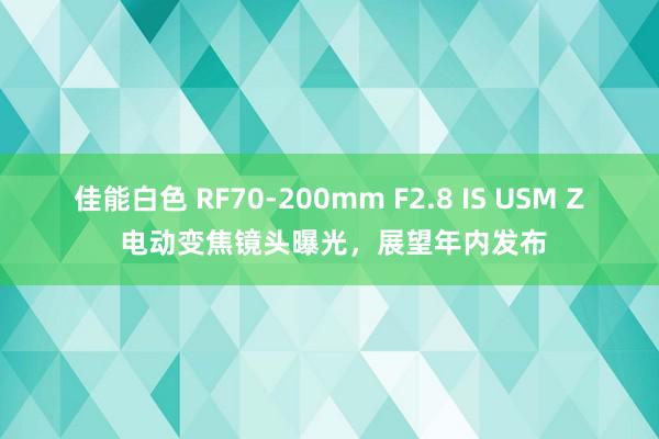 佳能白色 RF70-200mm F2.8 IS USM Z 电动变焦镜头曝光，展望年内发布