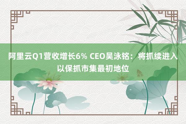 阿里云Q1营收增长6% CEO吴泳铭：将抓续进入以保抓市集最初地位