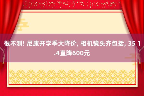 很不测! 尼康开学季大降价, 相机镜头齐包括, 35 1.4直降600元